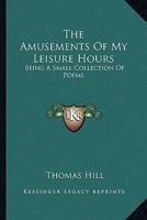 The Amusements of My Leisure Hours: Being a Small Collection of Poems 1146497075 Book Cover