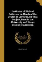 Institutes of Biblical Criticism; Or, Heads of the Course of Lectures, on That Subject, Read in the University and King's College of Aberdeen 1371051410 Book Cover