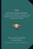 The Little Sanctuary: A Series of Domestic Prayers: For Morning and Evening, During Four Weeks: To Which Are Added Offices for Special Occasions 116722406X Book Cover