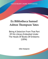 Ex Bibliotheca Samuel Ashton Thompson Yates: Being A Selection From That Part Of His Library Embodied Under The Heads Of Books Of Emblems 1120193486 Book Cover