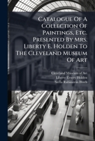 Catalogue Of A Collection Of Paintings, Etc. Presented By Mrs. Liberty E. Holden To The Cleveland Museum Of Art 1024555380 Book Cover