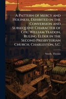 A Pattern of Mercy and Holiness, Exhibited in the Conversion and Subsequent Character of Col. William Yeadon, Ruling Elder in the Second Presbyterian Church, Charleston, S.C. 1024138496 Book Cover
