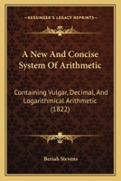 A New And Concise System Of Arithmetic: Containing Vulgar, Decimal, And Logarithmical Arithmetic 1164540777 Book Cover