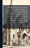 A Scriptural and Moral Catechism, Designed Chiefly to Lead the Minds of the Rising Generation to the Love and Practice of Mercy, and to Expose the Horrid Nature of Cruelty to the Dumb Creation 1146065752 Book Cover