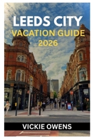 LEEDS CITY VACATION GUIDE 2026: Discover the Heart of Yorkshire — Your Essential Guide to Exploring, Dining, and Relaxing in Leeds City With Attractions, Hotels, Day Trips, Budget for Every Traveler B0FW51FZ7W Book Cover