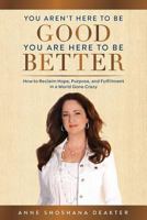 You Aren't Here To Be Good You Are Here To Be Better: How to Reclaim Hope, Purpose, and Fulfillment in a World Gone Crazy 1949639339 Book Cover