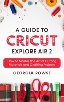 A Guide to Cricut Explore Air 2: How to Master the Art of Cutting Materials and Crafting Projects 1802510834 Book Cover