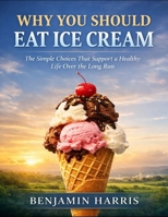 Why You Should Eat Ice Cream: The Simple Choices That Support A Healthy Life Over The Long Run B0GDZCHXJM Book Cover