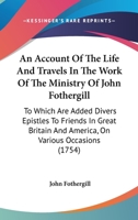 An Account of the Life and Travels, in the Work of the Ministry, of John Fothergill: To Which Are Added, Divers Epistles to Friends in Great-Britain and America on Various Occasions 1275653502 Book Cover