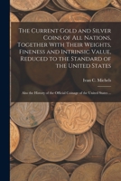 The Current Gold and Silver Coins of all Nations, Together With Their Weights, Fineness and Intrinsic Value, Reduced to the Standard of the United ... the Official Coinage of the United States ... 1016178638 Book Cover