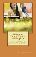 Living with Purpose, Passion, and Happiness: Learn How to Enjoy Your Life Everyday 1470142937 Book Cover