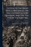 Letter To The Right Hon. Lord Ashley, On The Cotton Factory Question, And The Ten Hours' Factory Bill: With An Appendix, Containing An Abstract Of The Bill... 1274787807 Book Cover
