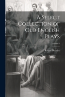 A Select Collection of Old English Plays. Originally Published by Robert Dodsley in the Year 1744. 4th Ed., Now First Chronologically Arr., Rev. & ... and New Notes by W. Carew Hazlitt; Volume 6 1378641906 Book Cover