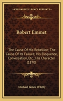 Robert Emmet: The Cause Of His Rebellion; The Cause Of Its Failure; His Eloquence, Conversation, Etc.; His Character 1164903241 Book Cover