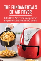 The Fundamentals Of Air Fryer: Effortless Air Fryer Recipes For Beginners And Advanced Users: How To Clean The Air Fryer B096TRTP59 Book Cover
