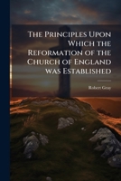The principles upon which the Reformation of the Church of England was established: preached before the University of Oxford, in the year 1796 .. 1178181006 Book Cover