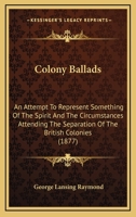 Colony Ballads: An Attempt to Represent Something of the Spirit and the Circumstances Attending the Separation of the British Colonies of Middle North America from Their Mother Country 1104635518 Book Cover