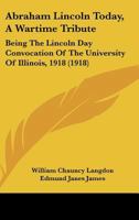 Abraham Lincoln Today, A Wartime Tribute: Being The Lincoln Day Convocation Of The University Of Illinois, 1918 1437472613 Book Cover