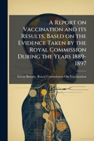 A report on vaccination and its results, based on the evidence taken by the Royal Commission during the years 1889-1897 117832737X Book Cover