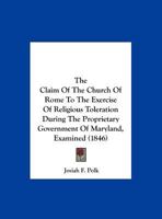 The Claim Of The Church Of Rome To The Exercise Of Religious Toleration During The Proprietary Government Of Maryland, Examined 1104484587 Book Cover