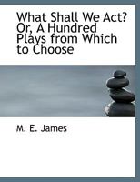 What Shall We Act? Or, A Hundred Plays From Which to Choose 1018224874 Book Cover