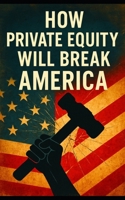 How Private Equity Will Break America: How Wall Street’s Takeover of Healthcare, Housing, Retail, and Public Services Threatens the American Economy B0FCML2Q56 Book Cover