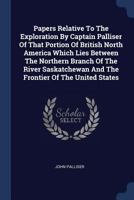 Papers Relative To The Exploration By Captain Palliser Of That Portion Of British North America Which Lies Between The Northern Branch Of The River Saskatchewan And The Frontier Of The United States 1296995399 Book Cover