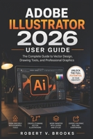 ADOBE ILLUSTRATOR 2026 USER GUIDE: The Complete Guide to Vector Design, Drawing Tools, and Professional Graphics B0H555T9VC Book Cover