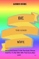 Be the Good Wife: Discovered Secrets To Be The Good, Virtues, And Fun-To-Be-With Wife That Every Man want B08KTRR3JJ Book Cover