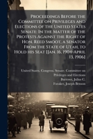 Proceedings before the Committee on Privileges and Elections of the United States Senate: in the matter of the protests against the right of Hon. Reed ... hold his seat [Jan. 16, 1904-April 13, 1906] 1172805210 Book Cover