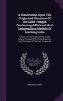 A Dissertation Upon the Origin and Structure of the Latin Tongue: Containing a Rational and Compendious Method of Learning Latin, Taken from the Powers of the Servile Letters, the Uses of the Greek Di 1348101555 Book Cover