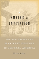 Empire by Invitation: William Walker and Manifest Destiny in Central America 0674737490 Book Cover