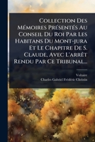 Collection Des MÃ(c)moires PrÃ(c)sentÃ(c)s Au Conseil Du Roi Par Les Habitans Du Mont-jura Et Le Chapitre De S. Claude, Avec L'arrÃat Rendu Par Ce Tribunal... (French Edition) 1024482847 Book Cover