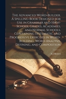 The Advanced Word-builder. A Spelling-book Designed for use in Grammar and High-school Grades, Academies, and Normal Schools. Containing Systematic an 1021274259 Book Cover