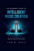 The Beginner's Guide to Intelligent Music Creation: Learn How Artificial Intelligence Can Improve Songwriting, Production, and Sound Quality B0H6V1CXMX Book Cover