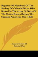 Register Of Members Of The Society Of Colonial Wars, Who Served In The Army Or Navy Of The United States During The Spanish-American War 116395733X Book Cover