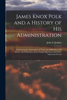 James Knox Polk And A History Of His Administration: Embracing The Annexation Of Texas, The Difficulties With Mexico, The Settlement Of The Oregon Question And Other Important Events 101513792X Book Cover
