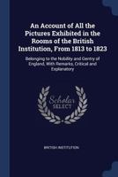 An Account of All the Pictures Exhibited in the Rooms of the British Institution, From 1813 to 1823: Belonging to the Nobility and Gentry of England, With Remarks, Critical and Explanatory 102250987X Book Cover