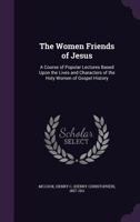 The Women Friends of Jesus: A Course of Popular Lectures Based Upon the Lives and Characters of the Holy Women of Gospel History 1341697150 Book Cover
