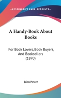 A Handy-Book About Books: For Book Lovers, Book Buyers, And Booksellers 0548866155 Book Cover
