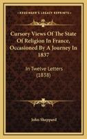 Cursory Views Of The State Of Religion In France, Occasioned By A Journey In 1837: In Twelve Letters 1165903423 Book Cover