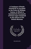 A Catalogue of Books Printed by (or Ascribed to the Press Of) William Caxton: In Which Is Included the Pressmark of Every Copy Contained in the Library of the British Museum 1377359867 Book Cover