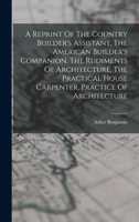 A Reprint Of The Country Builder's Assistant, The American Builder's Companion, The Rudiments Of Architecture, The Practical House Carpenter, Practice Of Architecture 101547280X Book Cover