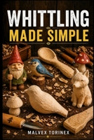 WHITTLING MADE SIMPLE: A Beginner’s Step-by-Step Guide to Easy Wood Carving Projects with Easy-to-Follow Patterns, Knife Skills, Wood Selection, and Safe Cutting Techniques B0GY3TLHQK Book Cover