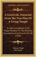 A Good Life, Extracted From The True Plan Of A Living Temple: Or Man Considered In His Proper Relation To The Ordinary Occupations And Pursuits Of Life 1245445669 Book Cover