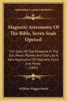 Magnetic Astronomy of the Bible: Seven Seals Opened. the Glory of God Revealed in the Sun, Moon, Planets and Stars, by New Application of Magnetic Force and Power 1018340920 Book Cover