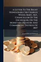 A Letter To The Right Honourable Sir Charles Wood, Bart., M.p., Chancellor Of The Exchequer, On The Monetary Pressure And Commercial Distress Of 1847 1246468719 Book Cover