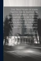 The True Story of John Smyth, the Se-Baptist, As Told by Himself and His Contemporaries [&C.]. With Collections Toward a Bibliography of the First Two Generations of the Baptist Controversy 1022762435 Book Cover