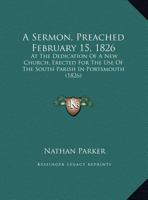 A Sermon, Preached February 15, 1826: At The Dedication Of A New Church, Erected For The Use Of The South Parish In Portsmouth 127573782X Book Cover