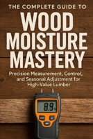 The Complete Guide to Wood Moisture Mastery: Precision Measurement, Control, and Seasonal Adjustment for High-Value Lumber: A Comprehensive Guide B0G5J1GW1S Book Cover